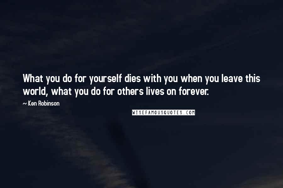 Ken Robinson Quotes: What you do for yourself dies with you when you leave this world, what you do for others lives on forever.