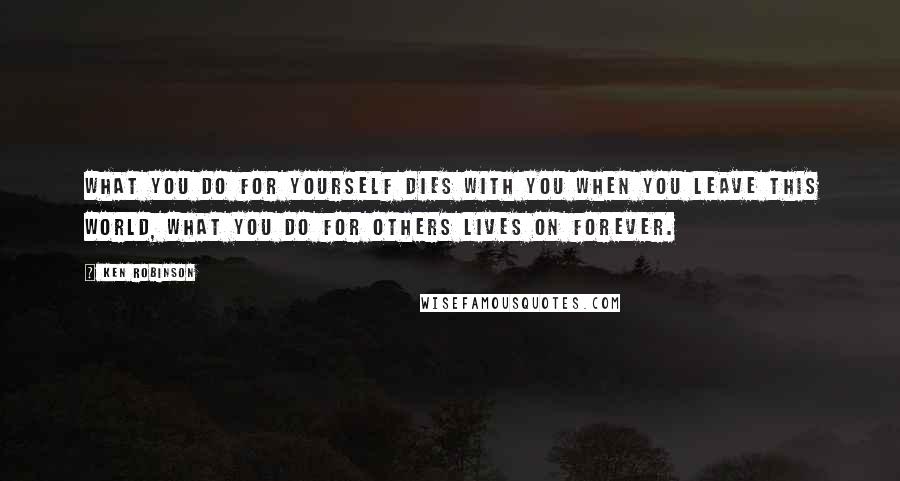 Ken Robinson Quotes: What you do for yourself dies with you when you leave this world, what you do for others lives on forever.