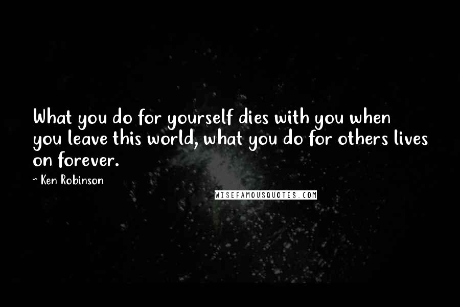 Ken Robinson Quotes: What you do for yourself dies with you when you leave this world, what you do for others lives on forever.