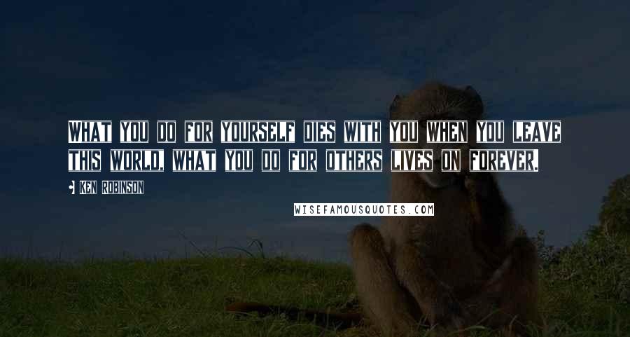 Ken Robinson Quotes: What you do for yourself dies with you when you leave this world, what you do for others lives on forever.