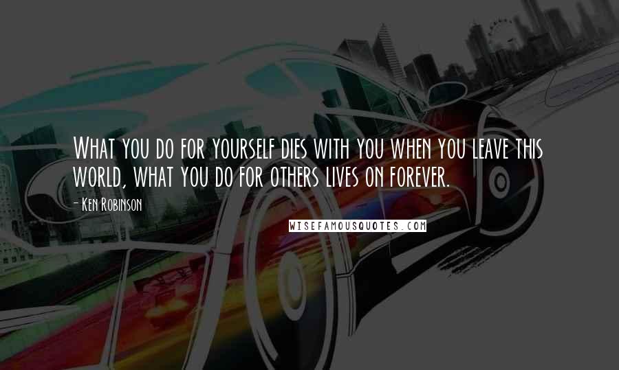 Ken Robinson Quotes: What you do for yourself dies with you when you leave this world, what you do for others lives on forever.