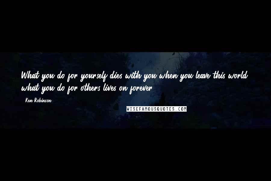 Ken Robinson Quotes: What you do for yourself dies with you when you leave this world, what you do for others lives on forever.