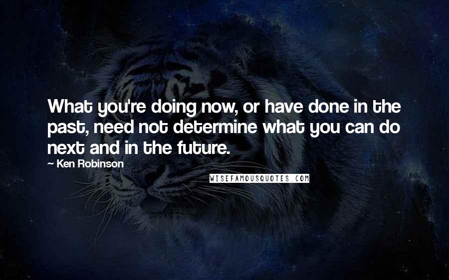 Ken Robinson Quotes: What you're doing now, or have done in the past, need not determine what you can do next and in the future.