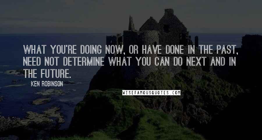 Ken Robinson Quotes: What you're doing now, or have done in the past, need not determine what you can do next and in the future.