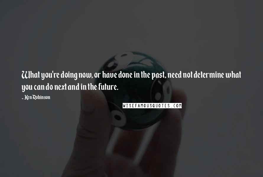 Ken Robinson Quotes: What you're doing now, or have done in the past, need not determine what you can do next and in the future.