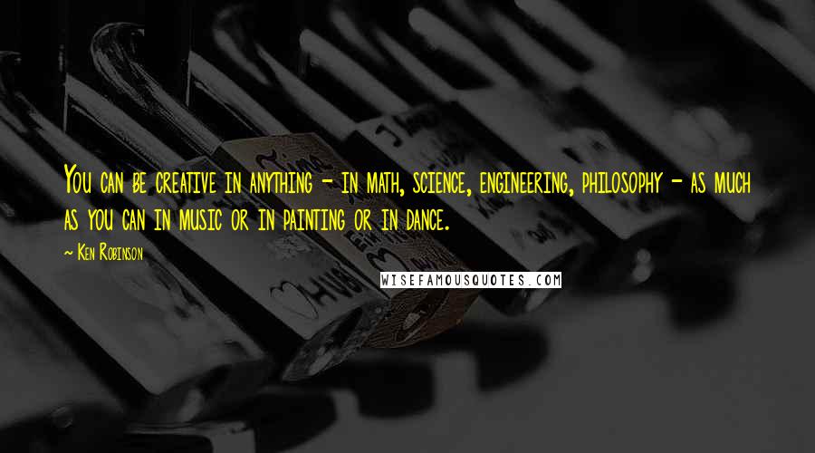 Ken Robinson Quotes: You can be creative in anything - in math, science, engineering, philosophy - as much as you can in music or in painting or in dance.