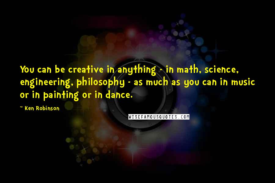 Ken Robinson Quotes: You can be creative in anything - in math, science, engineering, philosophy - as much as you can in music or in painting or in dance.