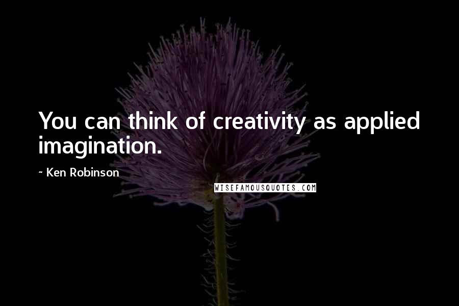 Ken Robinson Quotes: You can think of creativity as applied imagination.