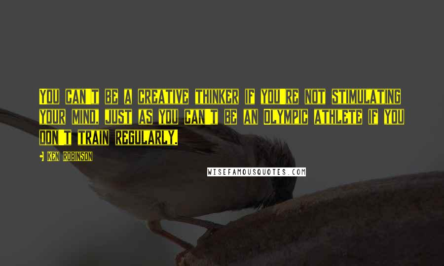 Ken Robinson Quotes: You can't be a creative thinker if you're not stimulating your mind, just as you can't be an Olympic athlete if you don't train regularly.
