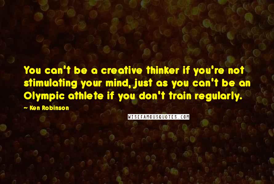 Ken Robinson Quotes: You can't be a creative thinker if you're not stimulating your mind, just as you can't be an Olympic athlete if you don't train regularly.