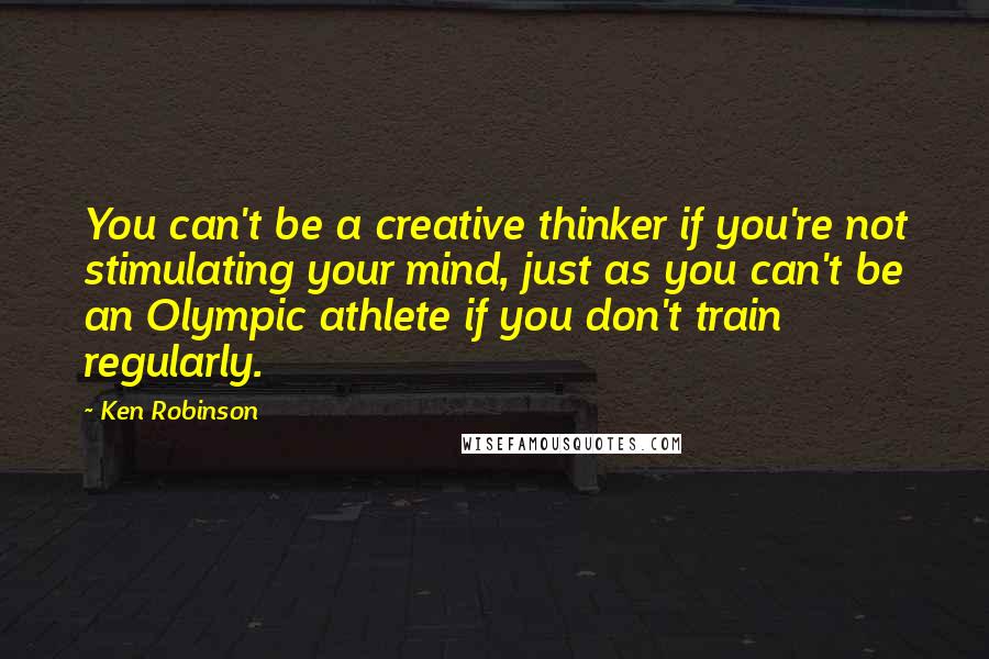 Ken Robinson Quotes: You can't be a creative thinker if you're not stimulating your mind, just as you can't be an Olympic athlete if you don't train regularly.