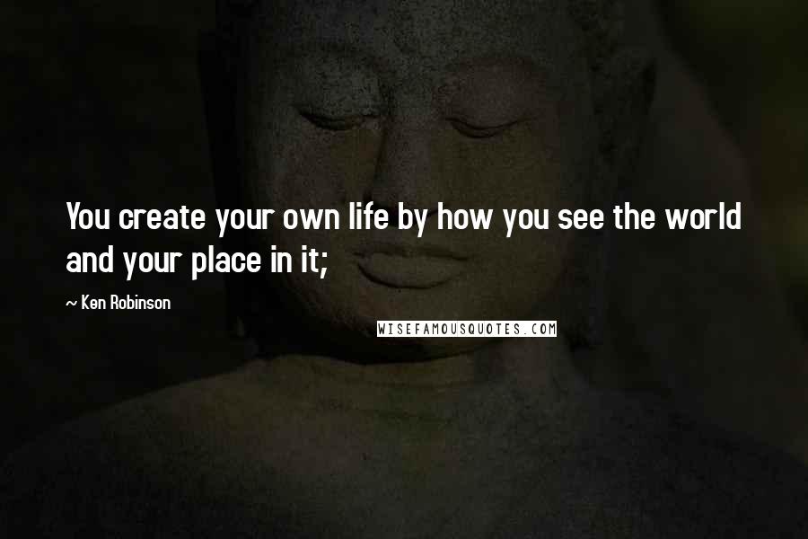 Ken Robinson Quotes: You create your own life by how you see the world and your place in it;