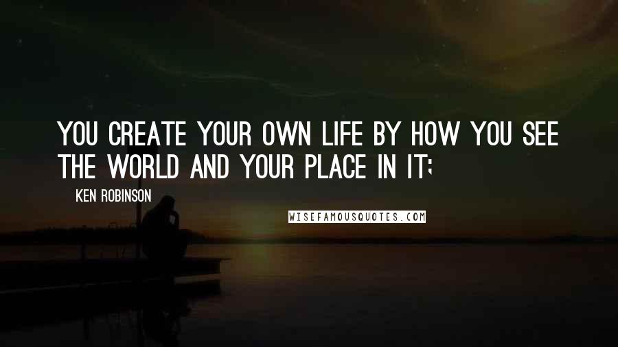 Ken Robinson Quotes: You create your own life by how you see the world and your place in it;