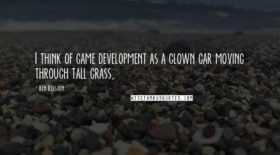 Ken Rolston Quotes: I think of game development as a clown car moving through tall grass,