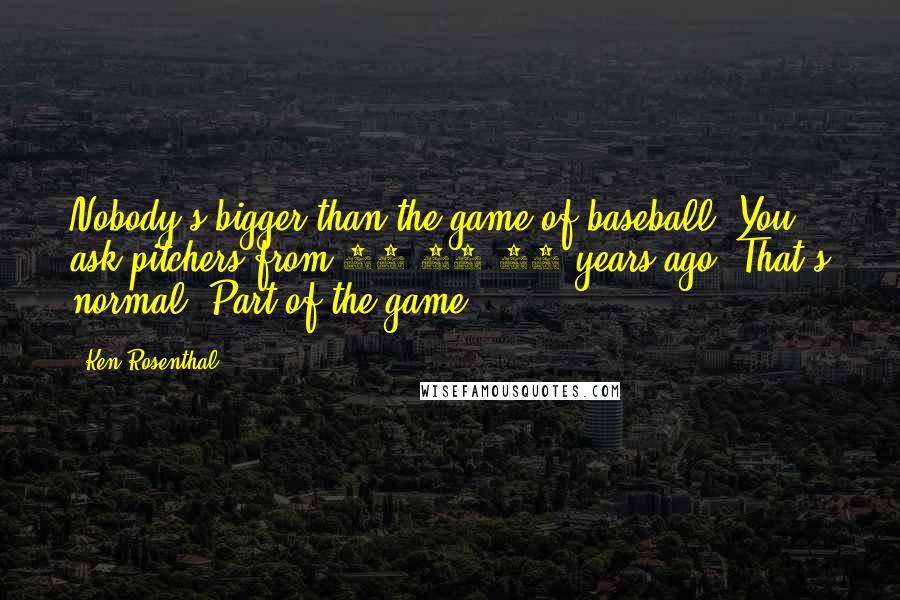 Ken Rosenthal Quotes: Nobody's bigger than the game of baseball. You ask pitchers from 10-15-20 years ago. That's normal. Part of the game.