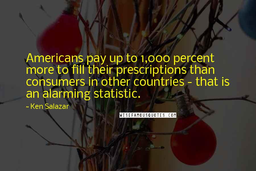 Ken Salazar Quotes: Americans pay up to 1,000 percent more to fill their prescriptions than consumers in other countries - that is an alarming statistic.