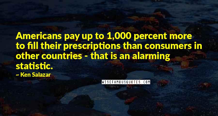 Ken Salazar Quotes: Americans pay up to 1,000 percent more to fill their prescriptions than consumers in other countries - that is an alarming statistic.