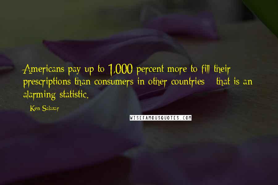 Ken Salazar Quotes: Americans pay up to 1,000 percent more to fill their prescriptions than consumers in other countries - that is an alarming statistic.