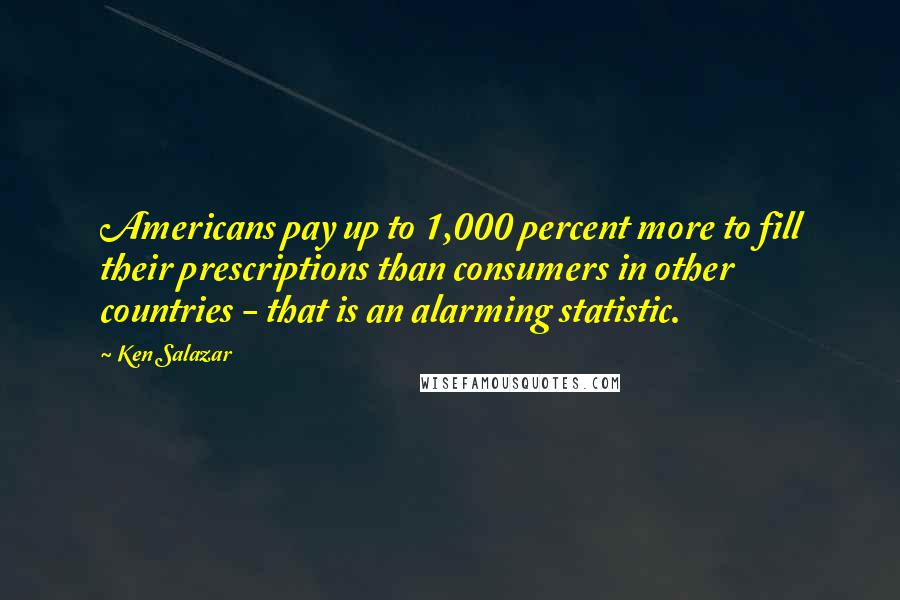 Ken Salazar Quotes: Americans pay up to 1,000 percent more to fill their prescriptions than consumers in other countries - that is an alarming statistic.