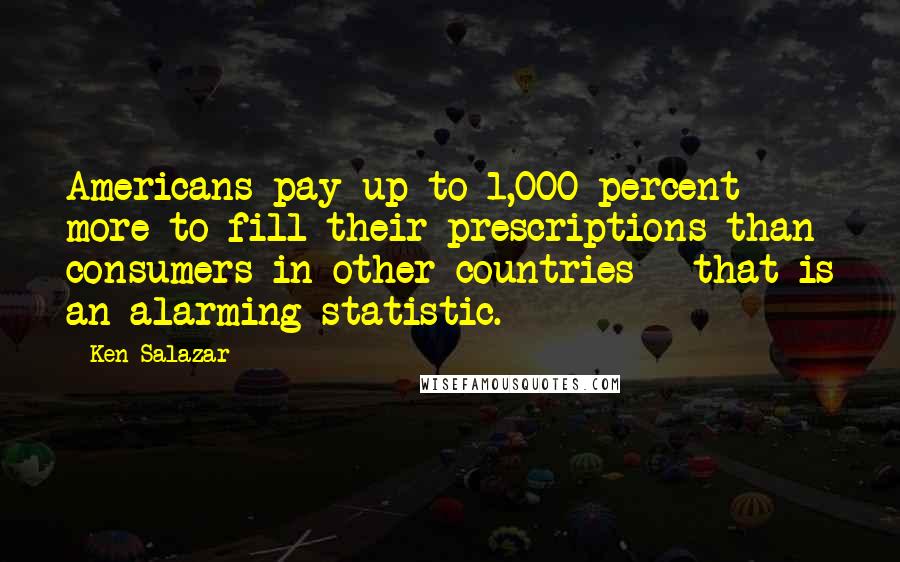 Ken Salazar Quotes: Americans pay up to 1,000 percent more to fill their prescriptions than consumers in other countries - that is an alarming statistic.