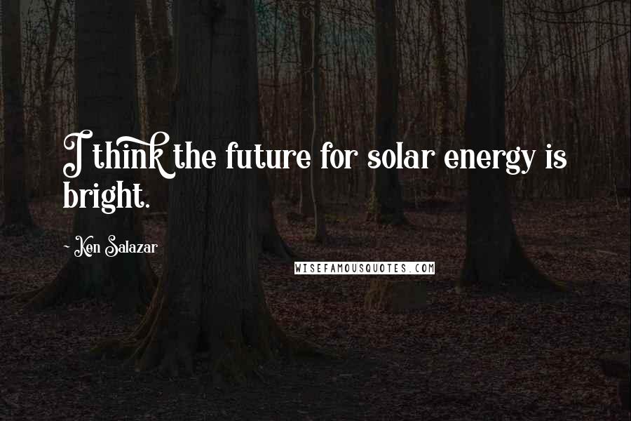 Ken Salazar Quotes: I think the future for solar energy is bright.