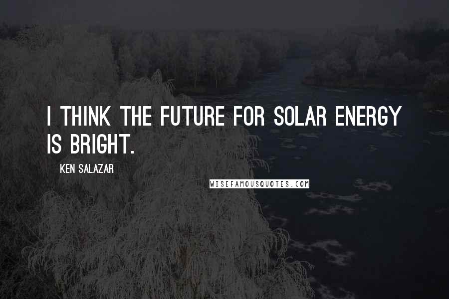 Ken Salazar Quotes: I think the future for solar energy is bright.