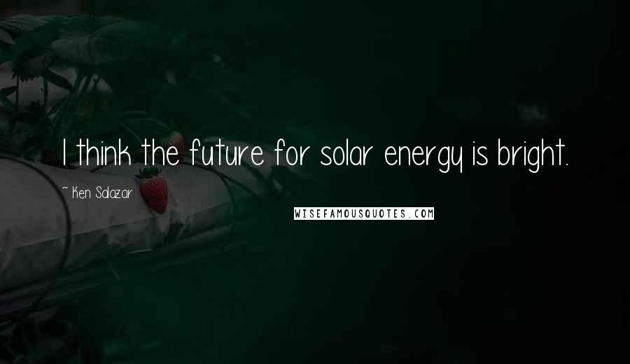 Ken Salazar Quotes: I think the future for solar energy is bright.