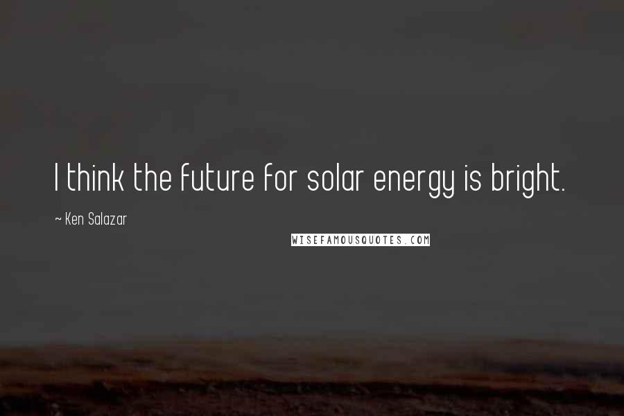 Ken Salazar Quotes: I think the future for solar energy is bright.