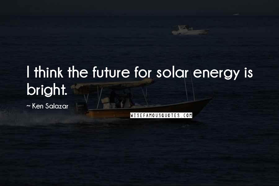 Ken Salazar Quotes: I think the future for solar energy is bright.