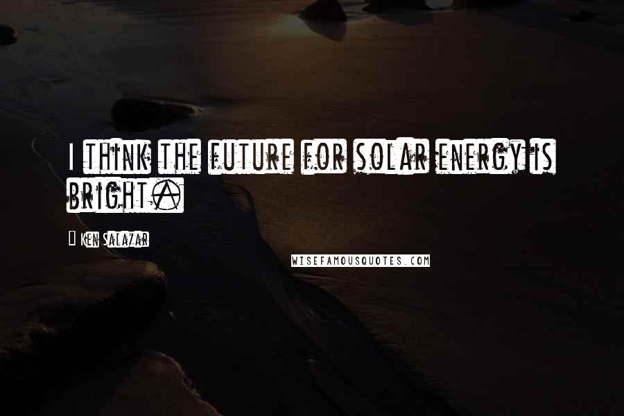 Ken Salazar Quotes: I think the future for solar energy is bright.