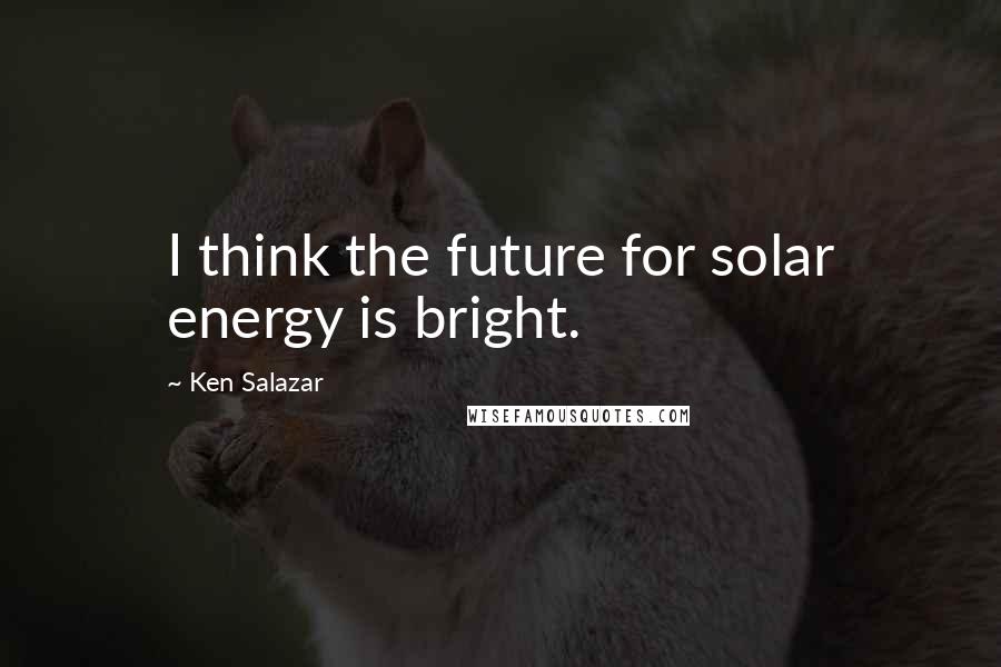 Ken Salazar Quotes: I think the future for solar energy is bright.