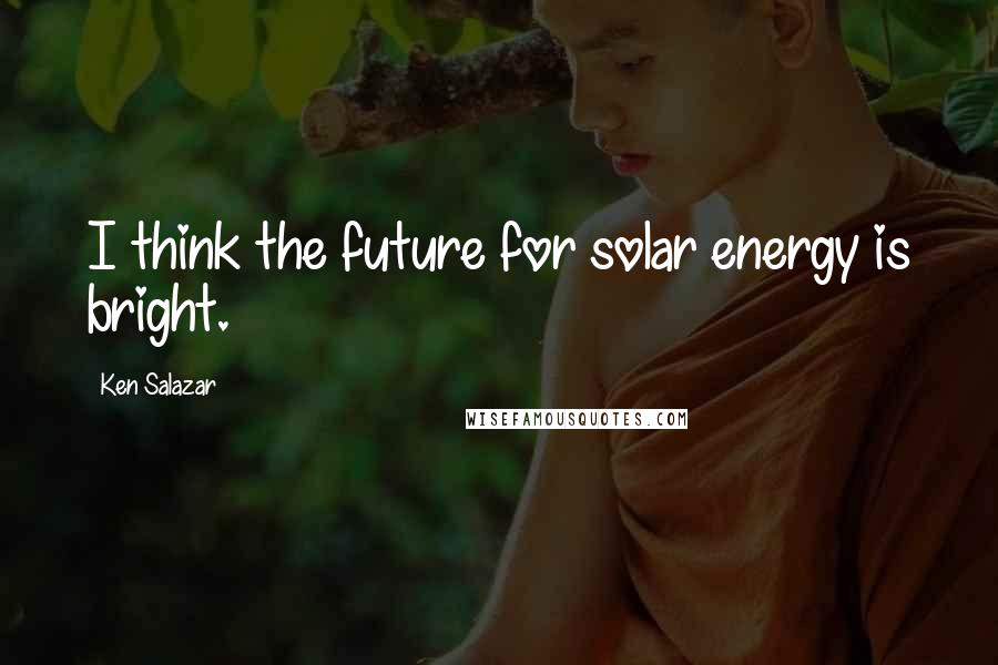 Ken Salazar Quotes: I think the future for solar energy is bright.