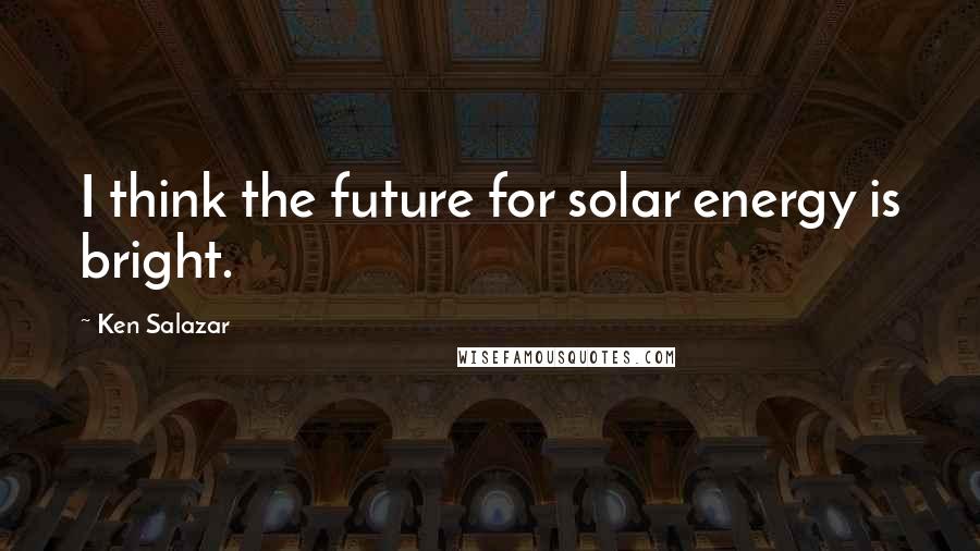 Ken Salazar Quotes: I think the future for solar energy is bright.