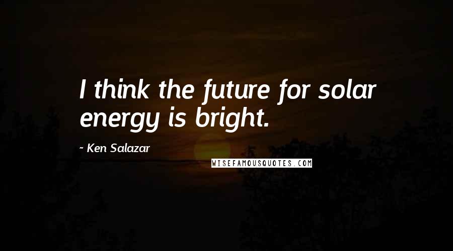 Ken Salazar Quotes: I think the future for solar energy is bright.