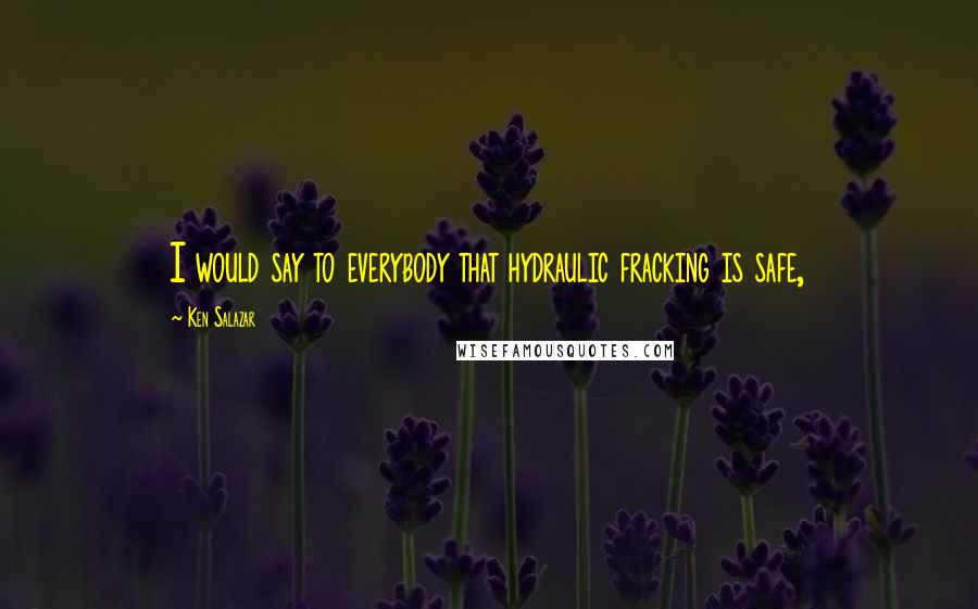 Ken Salazar Quotes: I would say to everybody that hydraulic fracking is safe,