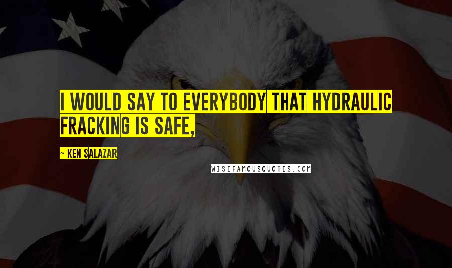 Ken Salazar Quotes: I would say to everybody that hydraulic fracking is safe,