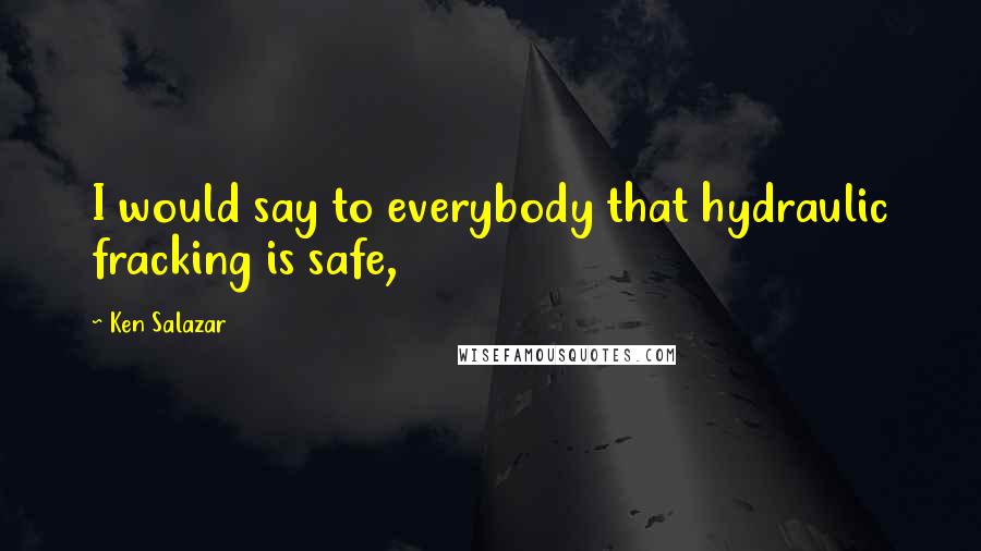 Ken Salazar Quotes: I would say to everybody that hydraulic fracking is safe,