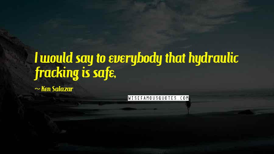 Ken Salazar Quotes: I would say to everybody that hydraulic fracking is safe,