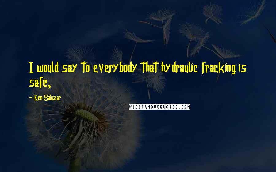 Ken Salazar Quotes: I would say to everybody that hydraulic fracking is safe,