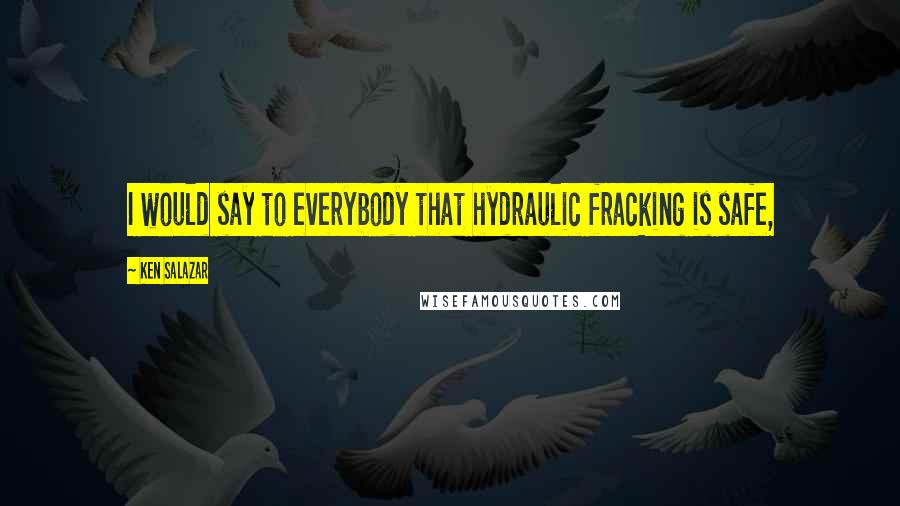 Ken Salazar Quotes: I would say to everybody that hydraulic fracking is safe,