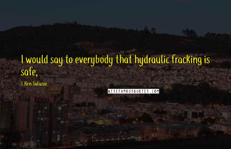 Ken Salazar Quotes: I would say to everybody that hydraulic fracking is safe,