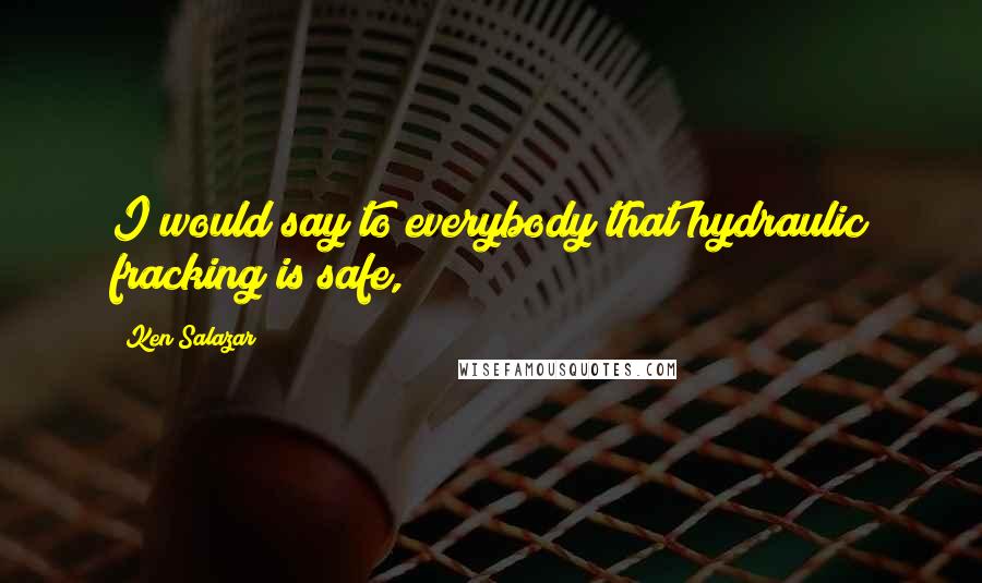 Ken Salazar Quotes: I would say to everybody that hydraulic fracking is safe,