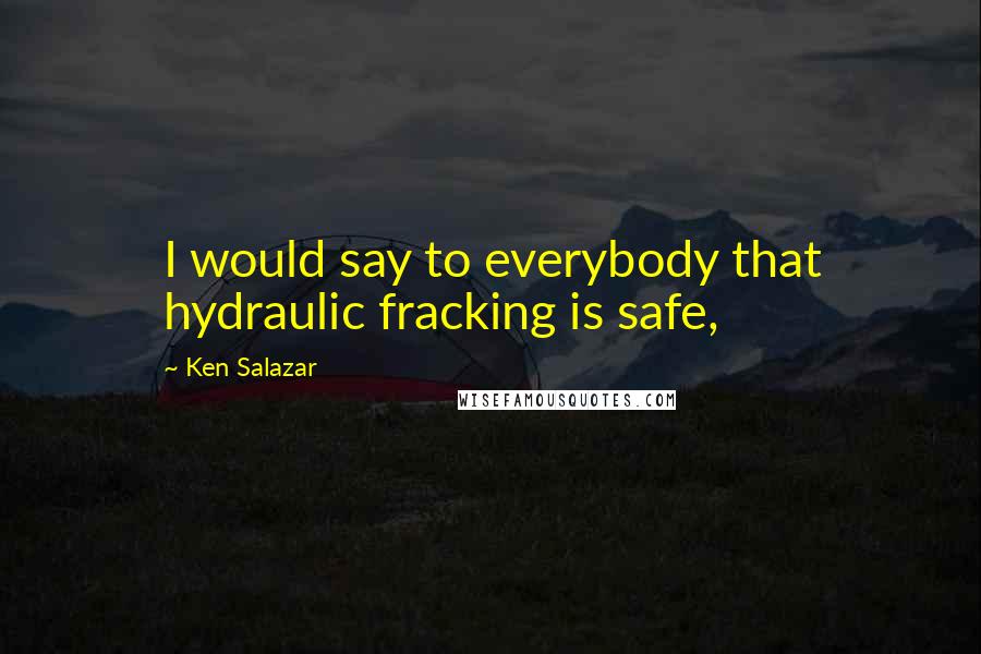 Ken Salazar Quotes: I would say to everybody that hydraulic fracking is safe,