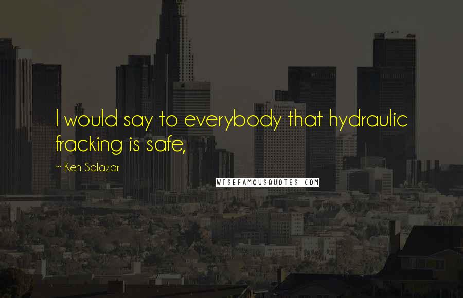 Ken Salazar Quotes: I would say to everybody that hydraulic fracking is safe,