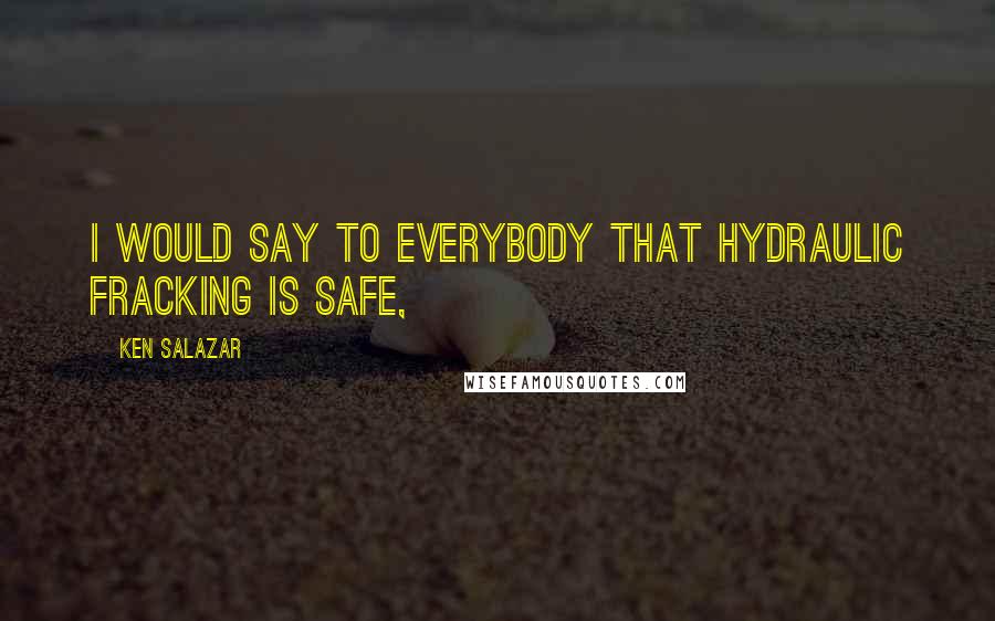 Ken Salazar Quotes: I would say to everybody that hydraulic fracking is safe,