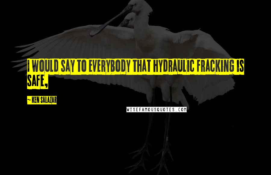 Ken Salazar Quotes: I would say to everybody that hydraulic fracking is safe,