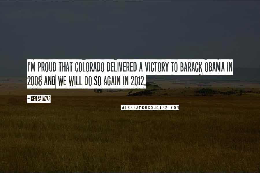 Ken Salazar Quotes: I'm proud that Colorado delivered a victory to Barack Obama in 2008 and we will do so again in 2012.