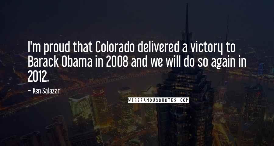 Ken Salazar Quotes: I'm proud that Colorado delivered a victory to Barack Obama in 2008 and we will do so again in 2012.