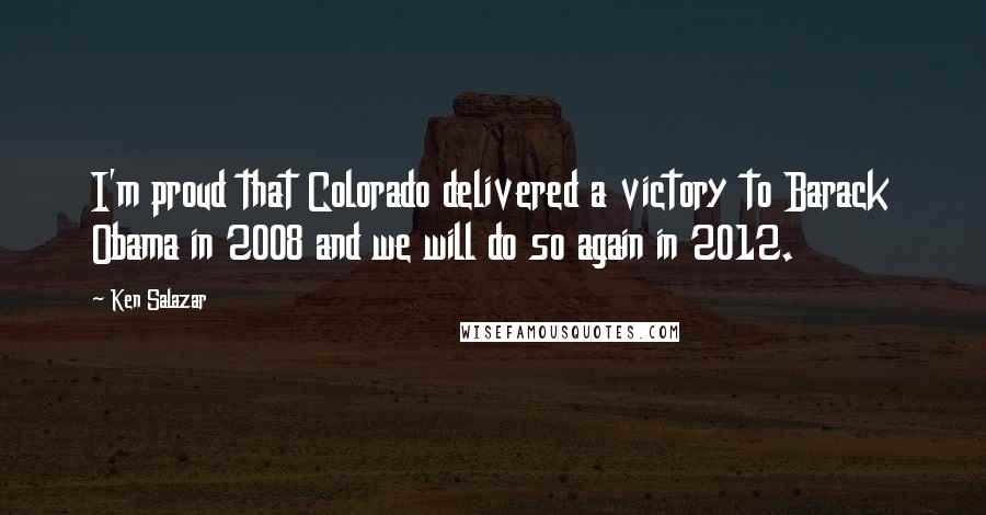 Ken Salazar Quotes: I'm proud that Colorado delivered a victory to Barack Obama in 2008 and we will do so again in 2012.