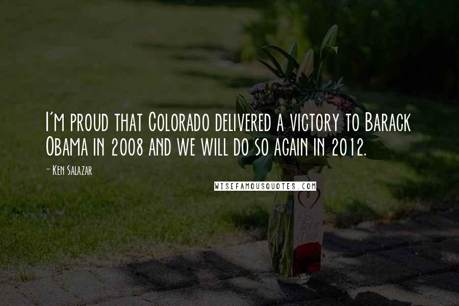 Ken Salazar Quotes: I'm proud that Colorado delivered a victory to Barack Obama in 2008 and we will do so again in 2012.